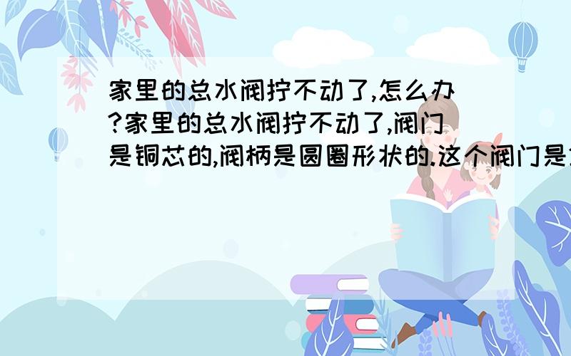 家里的总水阀拧不动了,怎么办?家里的总水阀拧不动了,阀门是铜芯的,阀柄是圆圈形状的.这个阀门是2010年10月份装修时安装的,现在有时出门想关总水阀,但是拧不动,请问是哪里出问题了?我该