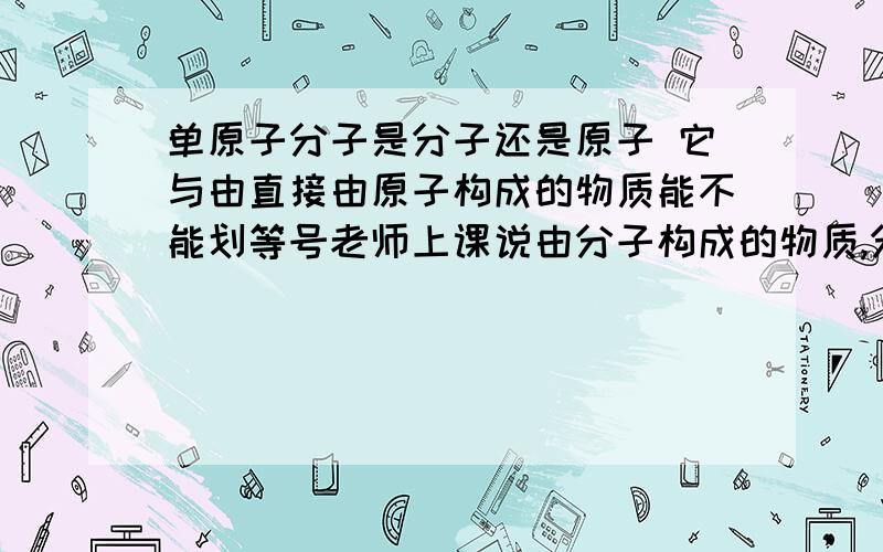 单原子分子是分子还是原子 它与由直接由原子构成的物质能不能划等号老师上课说由分子构成的物质,分子是保持物质化学性质的最小粒子.那么由分子构成的物质包不包括单原子分子.很疑惑