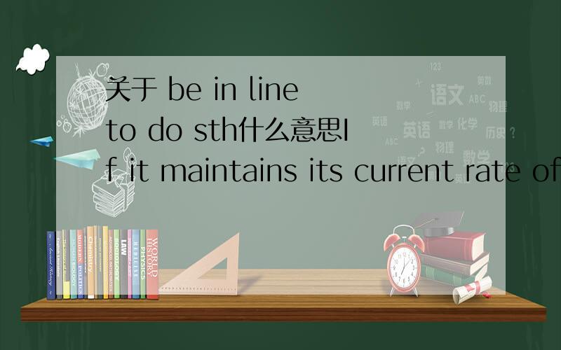 关于 be in line to do sth什么意思If it maintains its current rate of around six million new views per day, 'Gangnam Style' would be in line to break that record by the end of the year.这是例句,所以这个词组是啥意思 是 be likely to