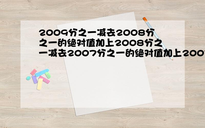 2009分之一减去2008分之一的绝对值加上2008分之一减去2007分之一的绝对值加上2007分之一减去2006分之一的绝对值...加3分之一减去2分之一的绝对值加2分之一减去1是多少