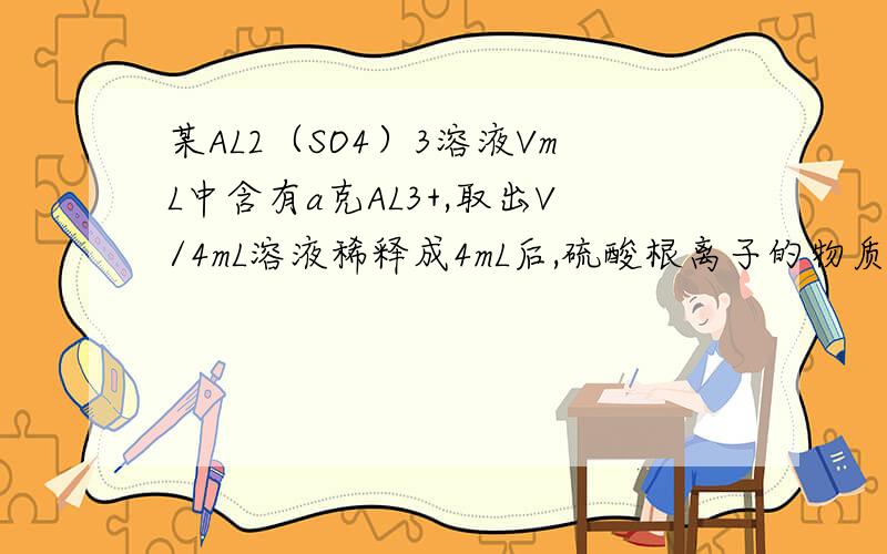 某AL2（SO4）3溶液VmL中含有a克AL3+,取出V/4mL溶液稀释成4mL后,硫酸根离子的物质的量浓度为多少?