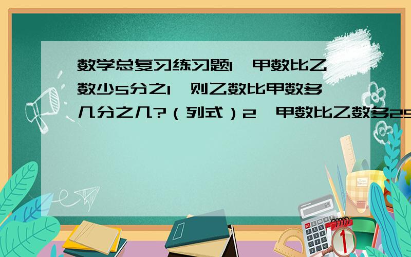 数学总复习练习题1,甲数比乙数少5分之1,则乙数比甲数多几分之几?（列式）2,甲数比乙数多25%,则乙数比甲数少（）%?（列式）3,125%读作(),表示有()个1%,再添上()个这样的计算单位就等于最少的