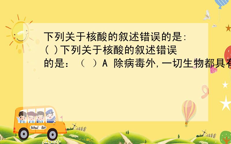 下列关于核酸的叙述错误的是:( )下列关于核酸的叙述错误的是：（ ）A 除病毒外,一切生物都具有核酸B 种豆得豆,种瓜得瓜,根本原因是子代获得了亲代得遗传物质——核酸C 一猪生九子,连母