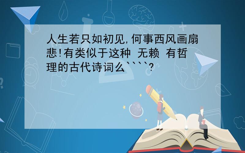 人生若只如初见,何事西风画扇悲!有类似于这种 无赖 有哲理的古代诗词么````?