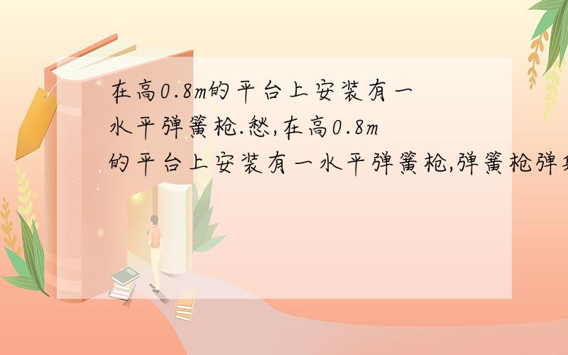 在高0.8m的平台上安装有一水平弹簧枪.愁,在高0.8m的平台上安装有一水平弹簧枪,弹簧枪弹射出一个质量为100g的小钢球正好落在距平台水平距离为4m的地板上,求:(1)弹簧枪内弹簧被压缩时具有多