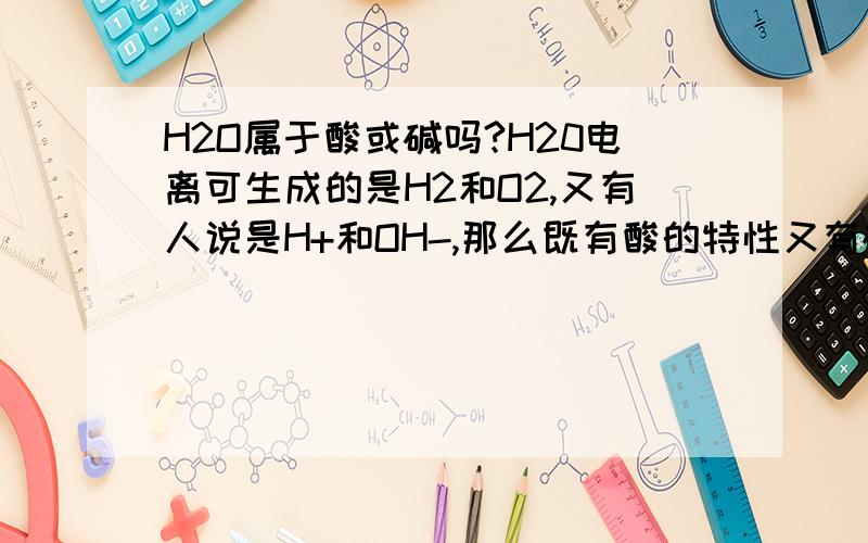 H2O属于酸或碱吗?H20电离可生成的是H2和O2,又有人说是H+和OH-,那么既有酸的特性又有碱的特性,它到底属于什么呢?有人说它是一种特殊的酸,是一种没有酸性的酸.又有人说它二者都具备,所以酸