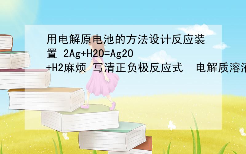 用电解原电池的方法设计反应装置 2Ag+H2O=Ag2O+H2麻烦 写清正负极反应式  电解质溶液用什么  正负极材料用什么