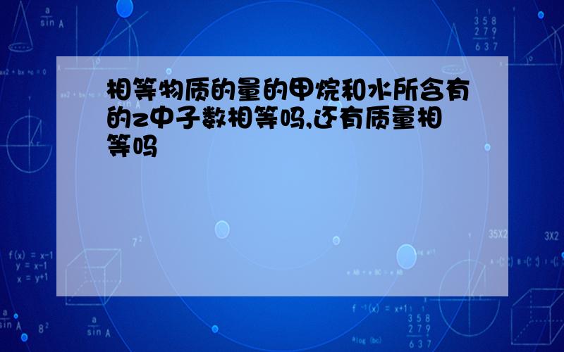 相等物质的量的甲烷和水所含有的z中子数相等吗,还有质量相等吗