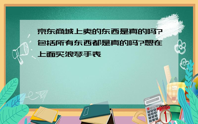 京东商城上卖的东西是真的吗?包括所有东西都是真的吗?想在上面买浪琴手表,