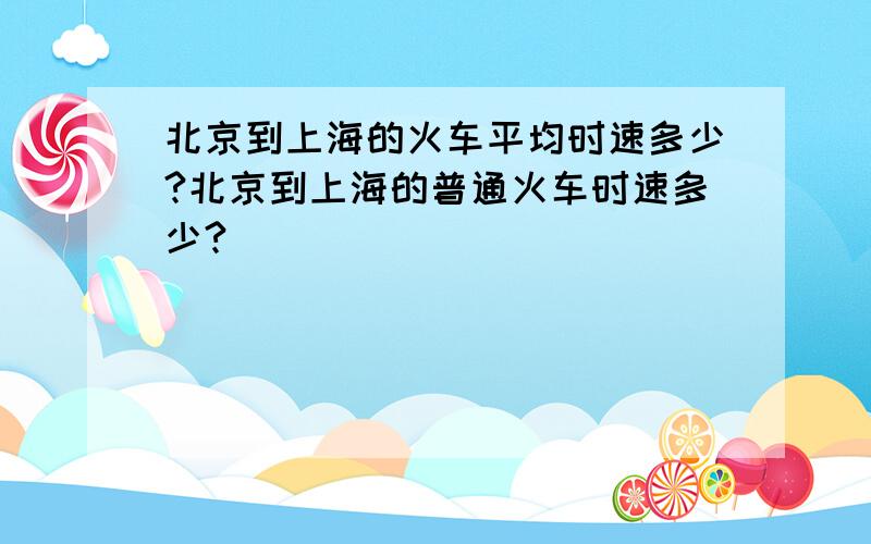 北京到上海的火车平均时速多少?北京到上海的普通火车时速多少?