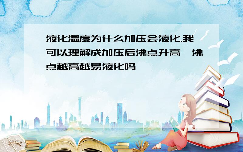 液化温度为什么加压会液化.我可以理解成加压后沸点升高,沸点越高越易液化吗