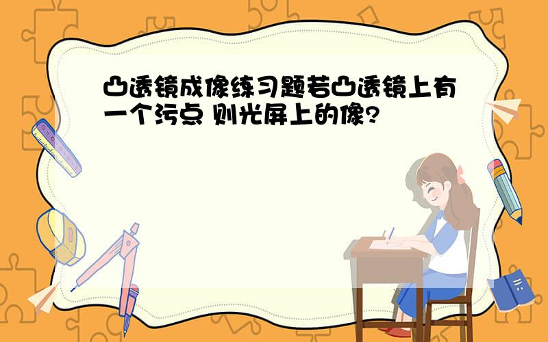 凸透镜成像练习题若凸透镜上有一个污点 则光屏上的像?