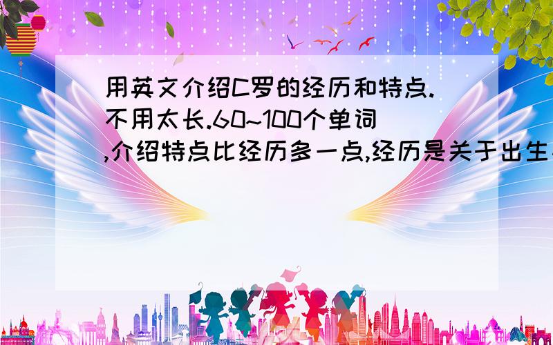 用英文介绍C罗的经历和特点.不用太长.60~100个单词,介绍特点比经历多一点,经历是关于出生及从曼联转会皇马的事,就这3个经历,其他可以适当添加一点,主要介绍特点,不要网上复制的,要好读