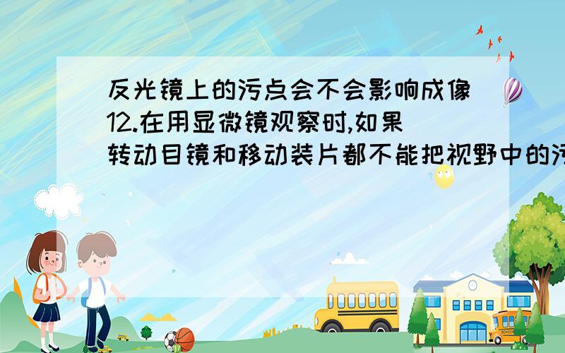 反光镜上的污点会不会影响成像12.在用显微镜观察时,如果转动目镜和移动装片都不能把视野中的污点移走,那么,可以断定污点在( ).A.目镜上 B.反光镜上 C.物镜上 D.装片上把字形b正放在显微镜