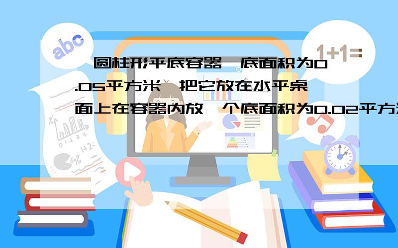 一圆柱形平底容器,底面积为0.05平方米,把它放在水平桌面上在容器内放一个底面积为0.02平方米,高为0.15米的圆柱形物块,且与容器底不完全密和,物块平均密度为800千克每立方米求（1）在容器