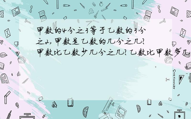 甲数的4分之3等于乙数的3分之2,甲数是乙数的几分之几?甲数比乙数少几分之几?乙数比甲数多几分之几?