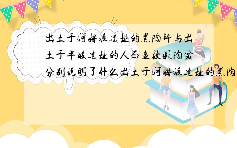 出土于河姆渡遗址的黑陶钵与出土于半坡遗址的人面鱼纹彩陶盆分别说明了什么出土于河姆渡遗址的黑陶钵与出土于半坡遗址的人面鱼纹彩陶盆的图案分别说明了什么?