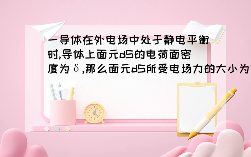 一导体在外电场中处于静电平衡时,导体上面元dS的电荷面密度为δ,那么面元dS所受电场力的大小为?（请...一导体在外电场中处于静电平衡时,导体上面元dS的电荷面密度为δ,那么面元dS所受电