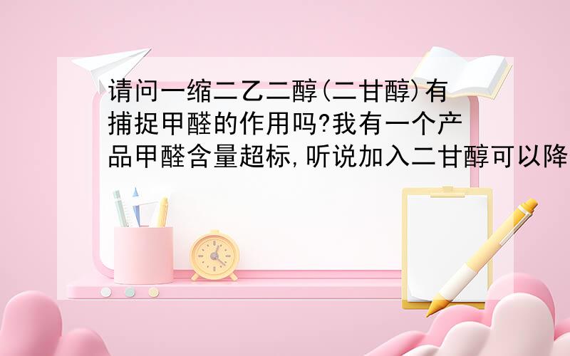 请问一缩二乙二醇(二甘醇)有捕捉甲醛的作用吗?我有一个产品甲醛含量超标,听说加入二甘醇可以降低甲醛的含量.到底能不能降低.