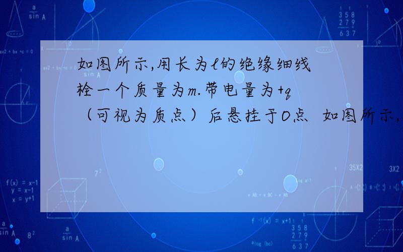 如图所示,用长为l的绝缘细线栓一个质量为m.带电量为+q（可视为质点）后悬挂于O点  如图所示,用长为l的绝缘细线栓一个质量为m.带电量为+q（可视为质点）后悬挂于O点,整个装置处于水平向