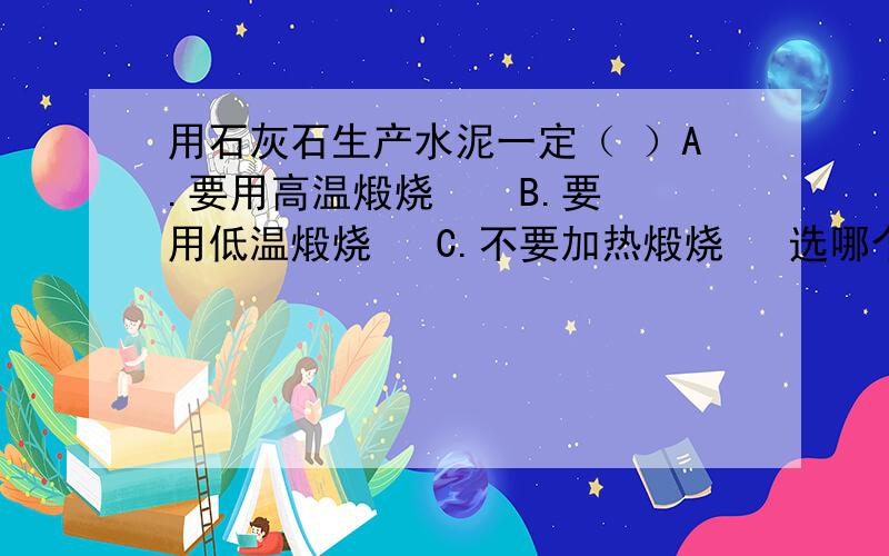 用石灰石生产水泥一定（ ）A.要用高温煅烧    B.要用低温煅烧   C.不要加热煅烧   选哪个?