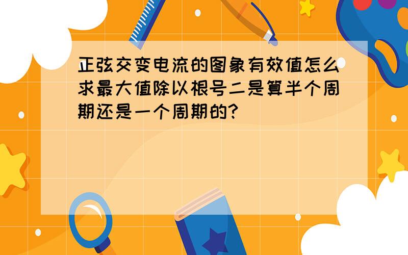 正弦交变电流的图象有效值怎么求最大值除以根号二是算半个周期还是一个周期的?