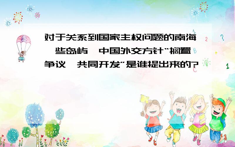 对于关系到国家主权问题的南海一些岛屿,中国外交方针“搁置争议,共同开发”是谁提出来的?