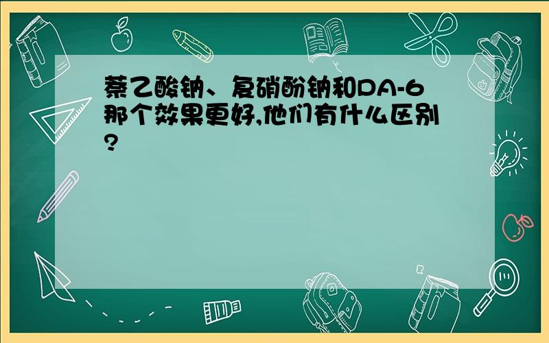 萘乙酸钠、复硝酚钠和DA-6那个效果更好,他们有什么区别?