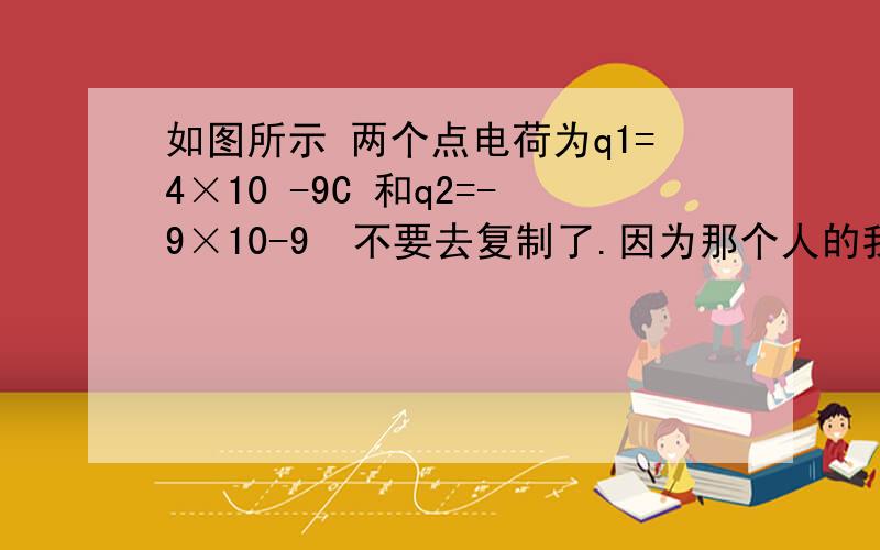 如图所示 两个点电荷为q1=4×10 -9C 和q2=-9×10-9  不要去复制了.因为那个人的我没看懂