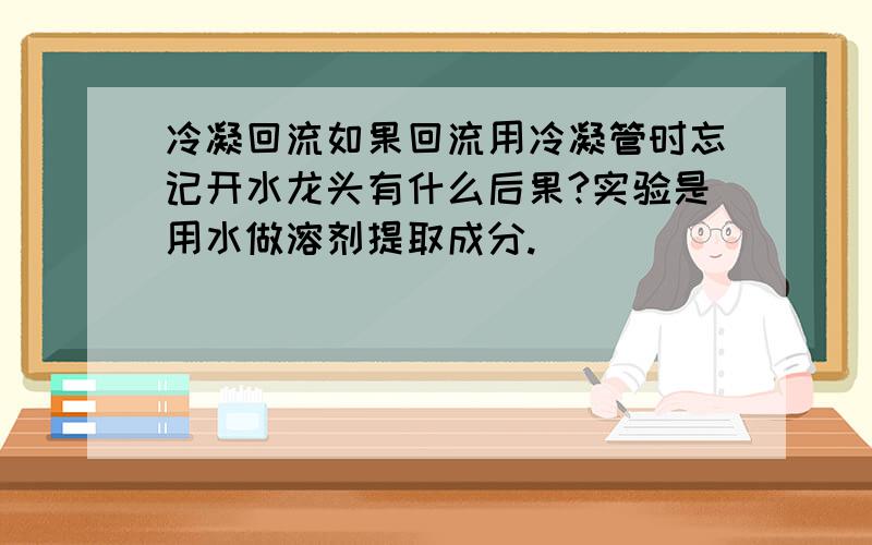 冷凝回流如果回流用冷凝管时忘记开水龙头有什么后果?实验是用水做溶剂提取成分.