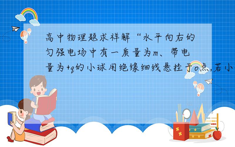 高中物理题求祥解“水平向右的匀强电场中有一质量为m、带电量为+q的小球用绝缘细线悬挂于o点,若小球”如图所示,水平向右的匀强电场中有一质量为m、带电量为+q的小球用绝缘细线悬挂于o