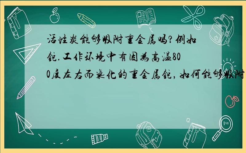 活性炭能够吸附重金属吗?例如铊.工作环境中有因为高温800度左右而气化的重金属铊，如何能够吸附呢？活性炭口罩可以吗？