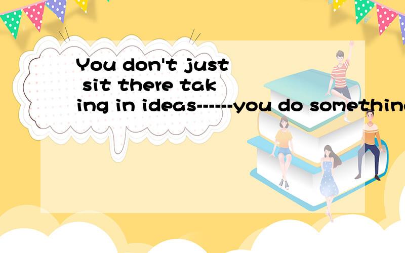 You don't just sit there taking in ideas------you do something else,and that something else is very important.