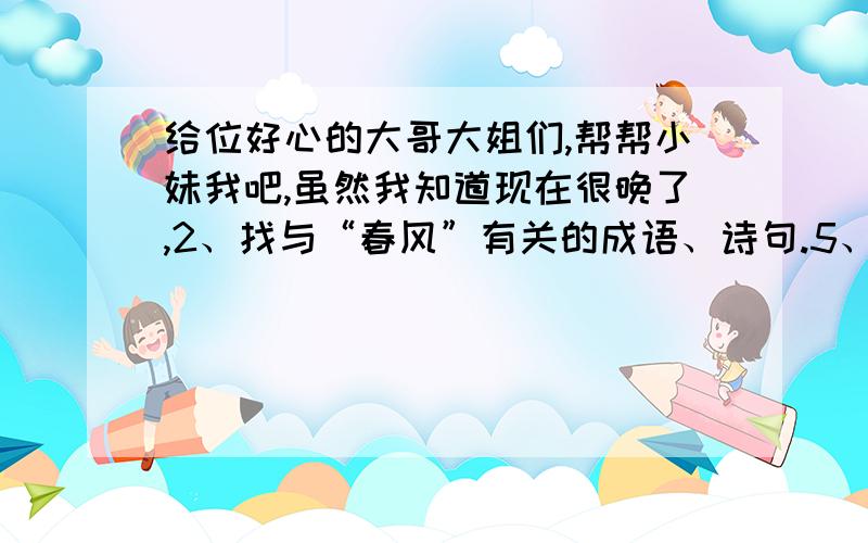 给位好心的大哥大姐们,帮帮小妹我吧,虽然我知道现在很晚了,2、找与“春风”有关的成语、诗句.5、本文采用什么写法,抒发了作者对北国春风怎样的感情?6、作者是怎样来表现北国的春风的