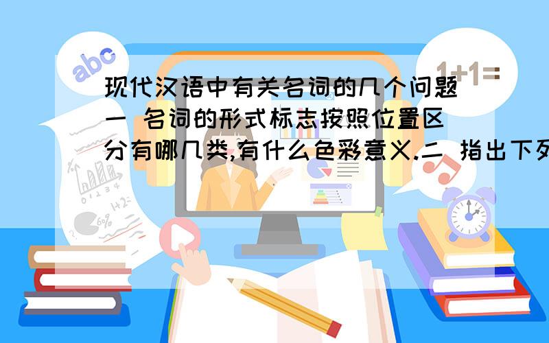 现代汉语中有关名词的几个问题一 名词的形式标志按照位置区分有哪几类,有什么色彩意义.二 指出下列句子中的名词在句中充当什么成分.1 邮局在银行旁边.2 这一片房子都是新盖起来的.3 今