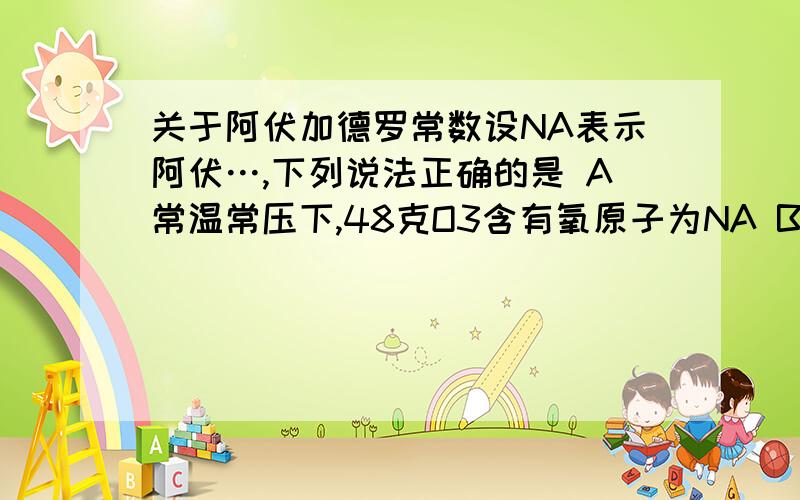 关于阿伏加德罗常数设NA表示阿伏…,下列说法正确的是 A常温常压下,48克O3含有氧原子为NA B常温常压下,11.2L氧气含有氧原子为NA C1.8g的NH4+离子中含有的电子数为NA D2.4g金属镁变为镁离子时失去