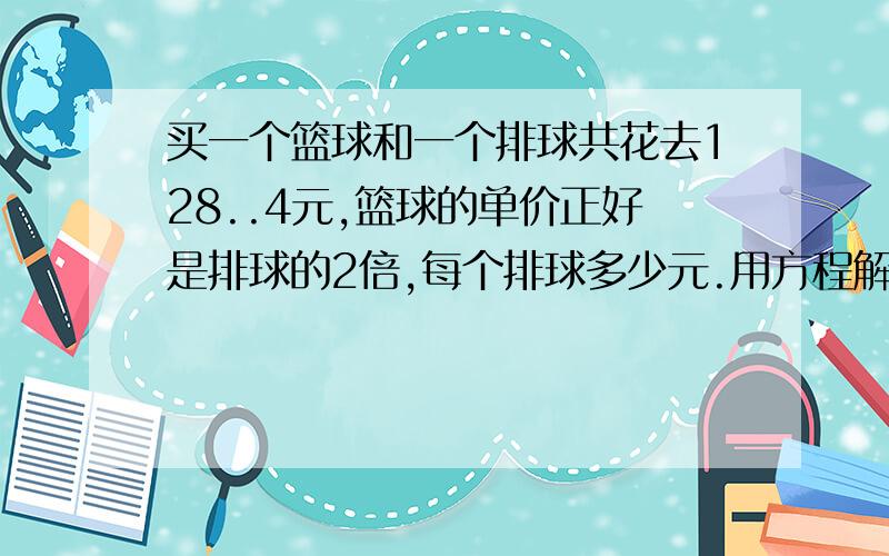 买一个篮球和一个排球共花去128..4元,篮球的单价正好是排球的2倍,每个排球多少元.用方程解