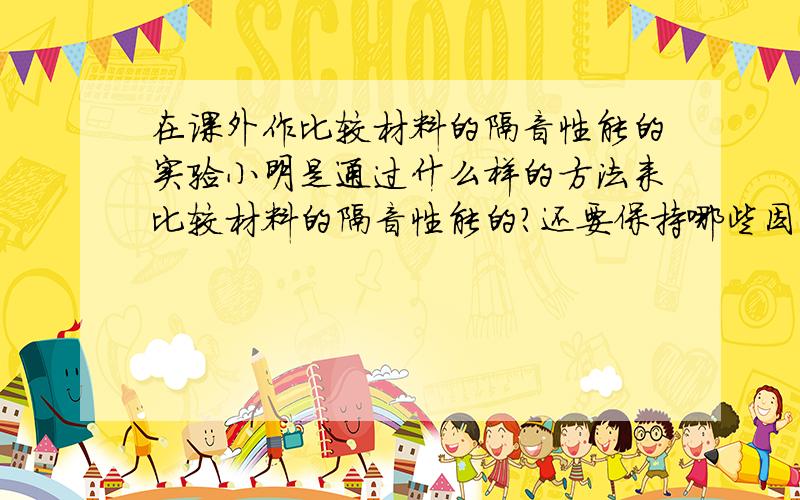 在课外作比较材料的隔音性能的实验小明是通过什么样的方法来比较材料的隔音性能的?还要保持哪些因素相同