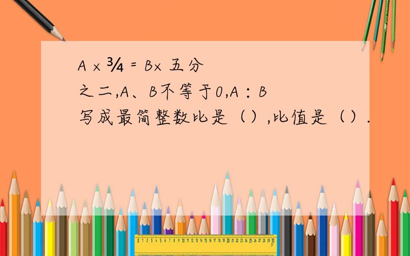 A ×¾＝B×五分之二,A、B不等于0,A∶B写成最简整数比是（）,比值是（）.