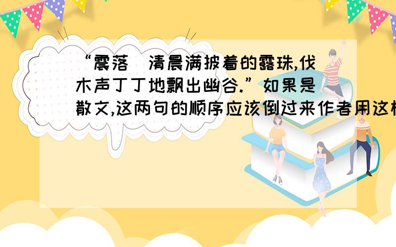 “震落楽清晨满披着的露珠,伐木声丁丁地飘出幽谷.”如果是散文,这两句的顺序应该倒过来作者用这样的顺序有什么样的表达效果?