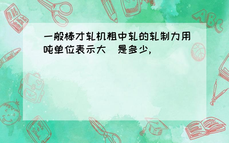 一般棒才轧机粗中轧的轧制力用吨单位表示大摡是多少,