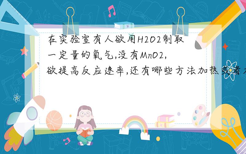 在实验室有人欲用H2O2制取一定量的氧气,没有MnO2,欲提高反应速率,还有哪些方法加热或者加入氧化铜增大H2O2浓度 为什么不行