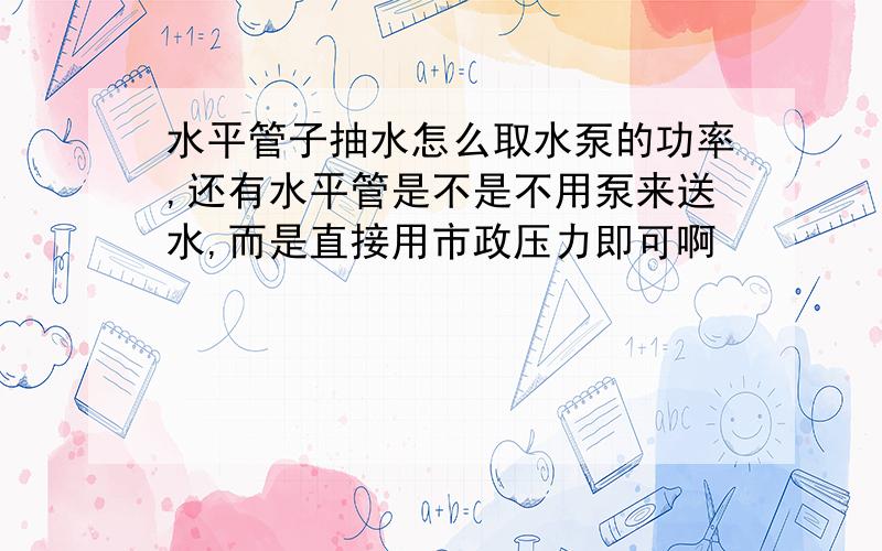 水平管子抽水怎么取水泵的功率,还有水平管是不是不用泵来送水,而是直接用市政压力即可啊