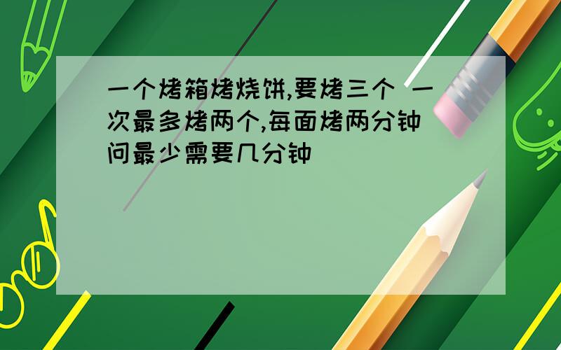 一个烤箱烤烧饼,要烤三个 一次最多烤两个,每面烤两分钟 问最少需要几分钟