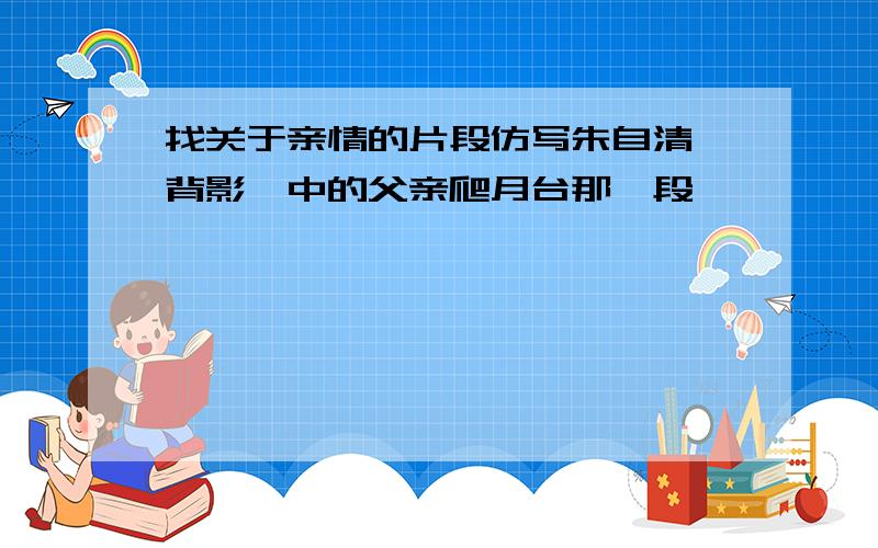 找关于亲情的片段仿写朱自清《背影》中的父亲爬月台那一段