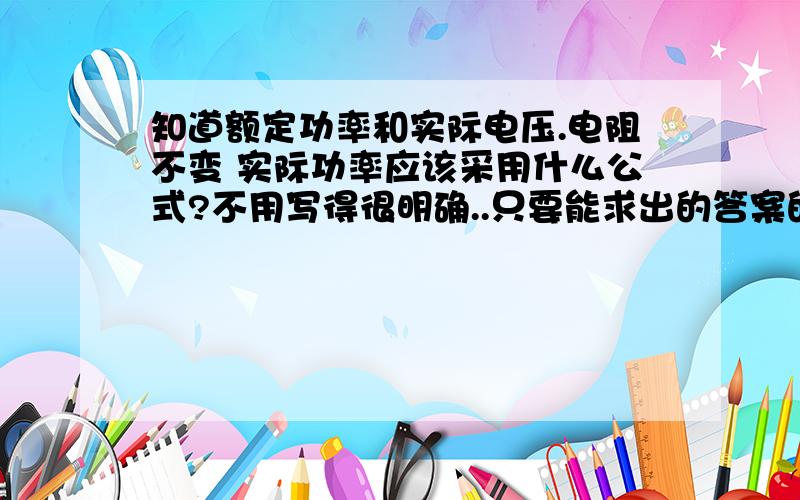 知道额定功率和实际电压.电阻不变 实际功率应该采用什么公式?不用写得很明确..只要能求出的答案的功率就行.