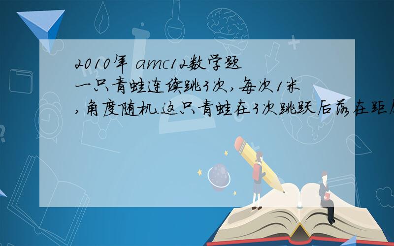 2010年 amc12数学题一只青蛙连续跳3次,每次1米,角度随机.这只青蛙在3次跳跃后落在距原点1米内的概率是多少?