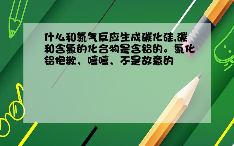 什么和氮气反应生成碳化硅,碳和含氯的化合物是含铝的。氮化铝抱歉，嘻嘻，不是故意的