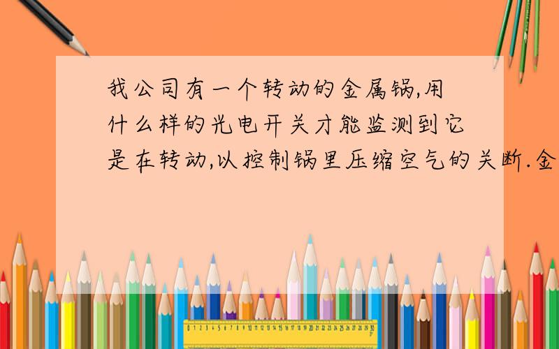 我公司有一个转动的金属锅,用什么样的光电开关才能监测到它是在转动,以控制锅里压缩空气的关断.金属锅转动的时候压缩空气开,转动停止时压缩空气关,我想用光电开关控制一个电磁阀来