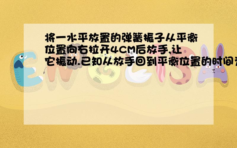 将一水平放置的弹簧振子从平衡位置向右拉开4CM后放手,让它振动.已知从放手回到平衡位置的时间为0.1s求 1弹簧振子的振幅、周期2弹簧振子4s内完成的全振动次数,以及通过的路程